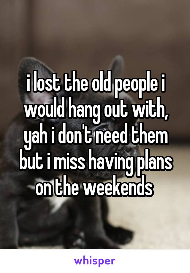 i lost the old people i would hang out with, yah i don't need them but i miss having plans on the weekends 