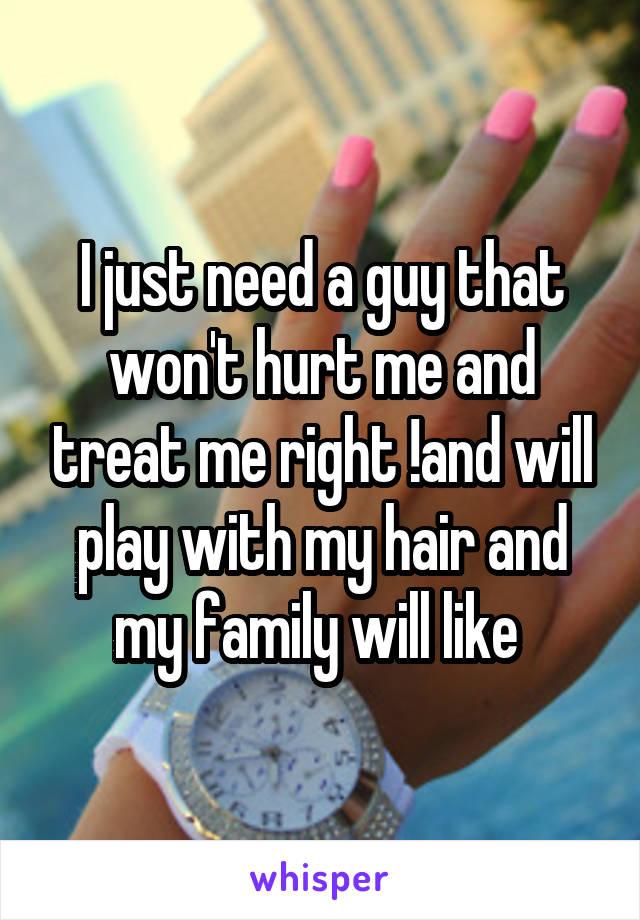 I just need a guy that won't hurt me and treat me right !and will play with my hair and my family will like 