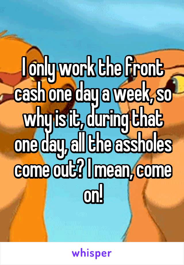 I only work the front cash one day a week, so why is it, during that one day, all the assholes come out? I mean, come on!
