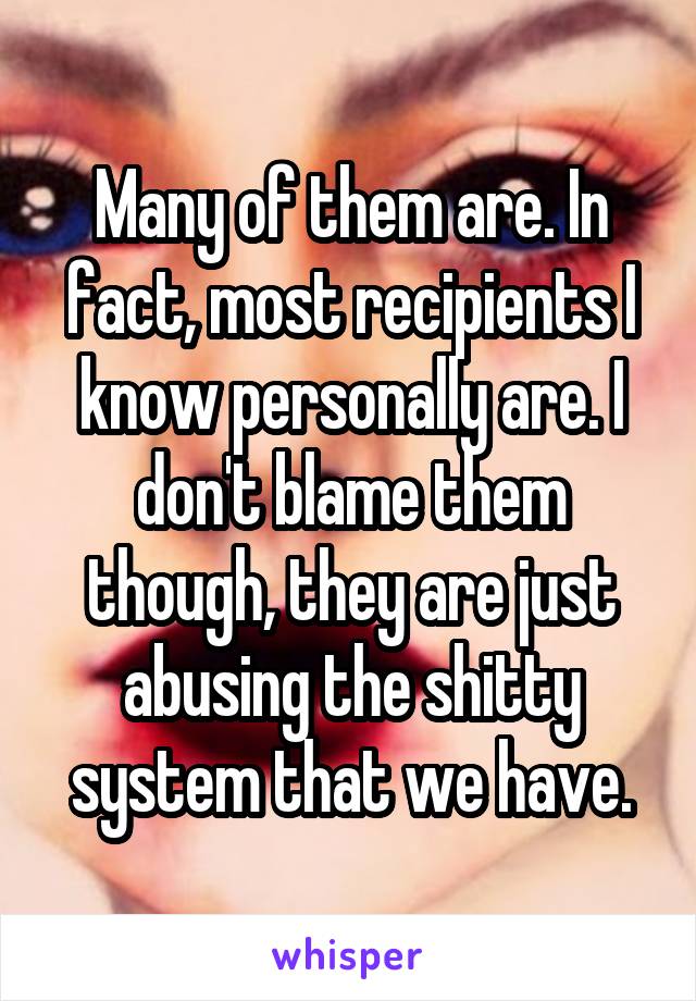 Many of them are. In fact, most recipients I know personally are. I don't blame them though, they are just abusing the shitty system that we have.