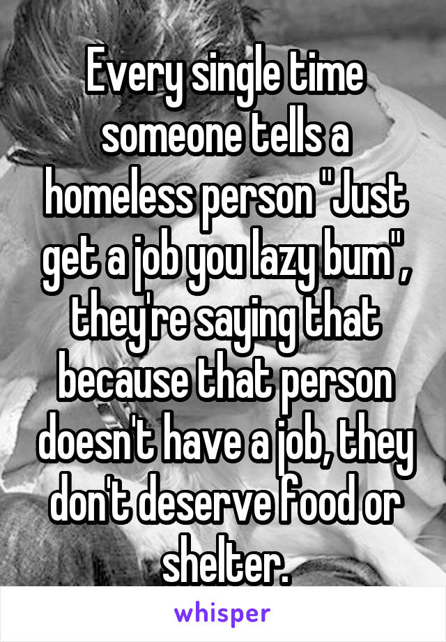 Every single time someone tells a homeless person "Just get a job you lazy bum", they're saying that because that person doesn't have a job, they don't deserve food or shelter.