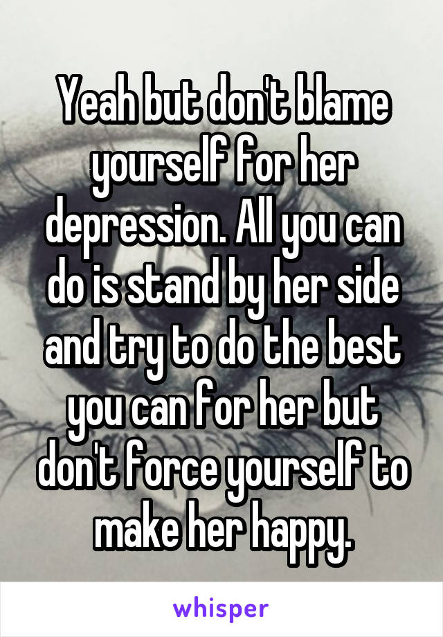 Yeah but don't blame yourself for her depression. All you can do is stand by her side and try to do the best you can for her but don't force yourself to make her happy.