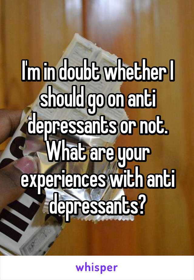 I'm in doubt whether I should go on anti depressants or not. What are your experiences with anti depressants?