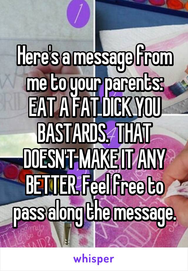 Here's a message from me to your parents: EAT A FAT DICK YOU BASTARDS.  THAT DOESN'T MAKE IT ANY BETTER. Feel free to pass along the message.
