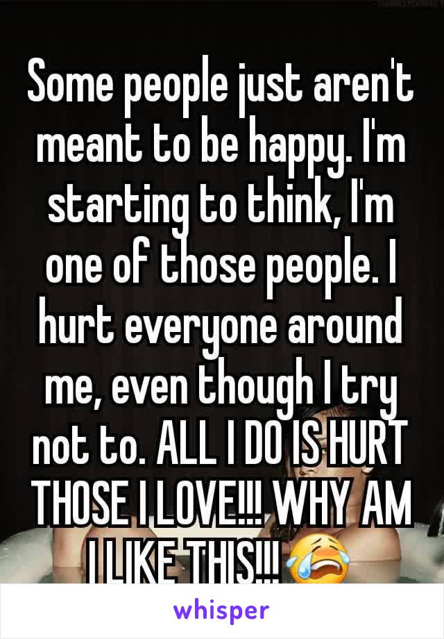 Some people just aren't meant to be happy. I'm starting to think, I'm one of those people. I hurt everyone around me, even though I try not to. ALL I DO IS HURT THOSE I LOVE!!! WHY AM I LIKE THIS!!!😭