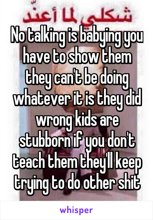 No talking is babying you have to show them they can't be doing whatever it is they did wrong kids are stubborn if you don't teach them they'll keep trying to do other shit