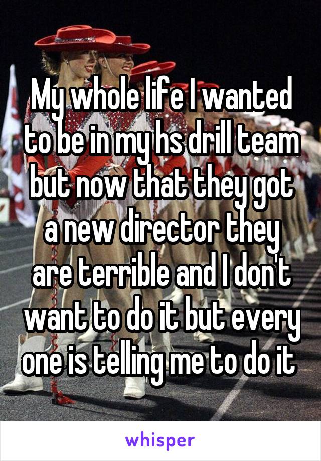 My whole life I wanted to be in my hs drill team but now that they got a new director they are terrible and I don't want to do it but every one is telling me to do it 