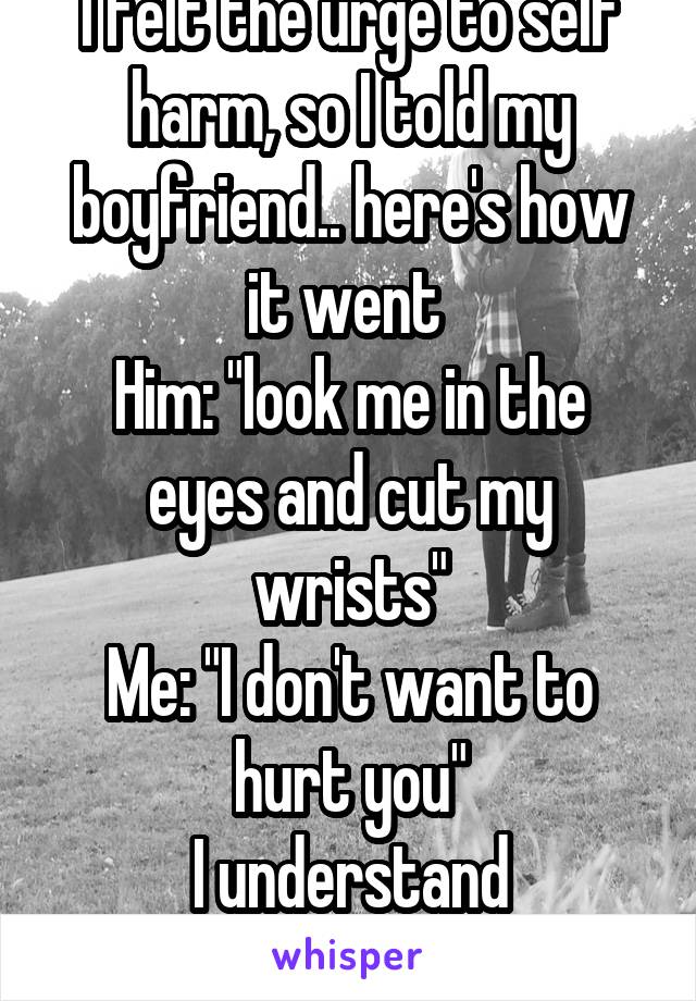 I felt the urge to self harm, so I told my boyfriend.. here's how it went 
Him: "look me in the eyes and cut my wrists"
Me: "I don't want to hurt you"
I understand everything now