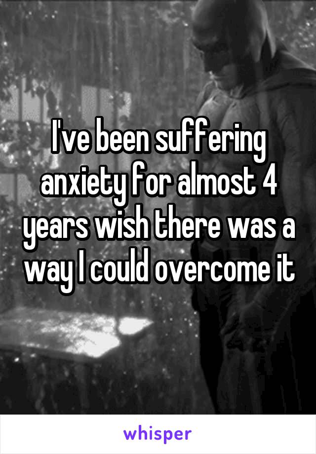 I've been suffering anxiety for almost 4 years wish there was a way I could overcome it 