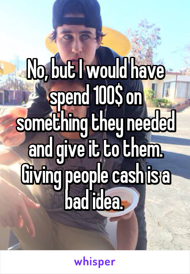 No, but I would have spend 100$ on something they needed and give it to them. Giving people cash is a bad idea. 