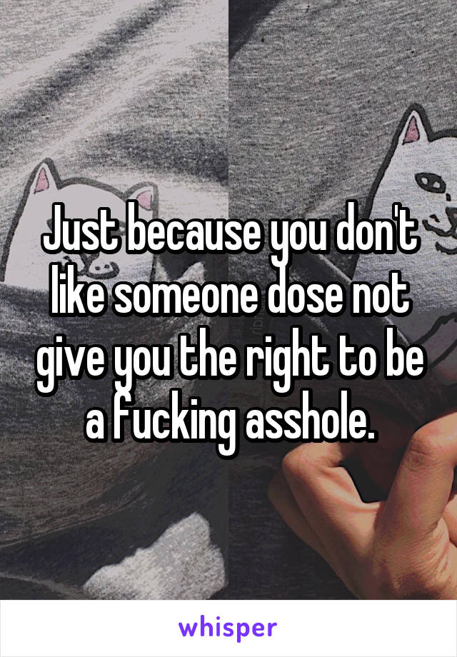 Just because you don't like someone dose not give you the right to be a fucking asshole.