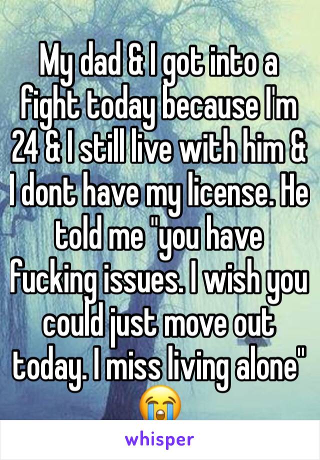 My dad & I got into a fight today because I'm 24 & I still live with him & I dont have my license. He told me "you have fucking issues. I wish you could just move out today. I miss living alone" 😭