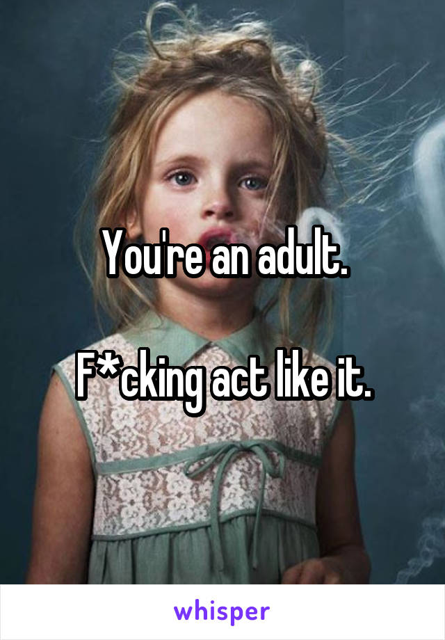 You're an adult.

F*cking act like it.