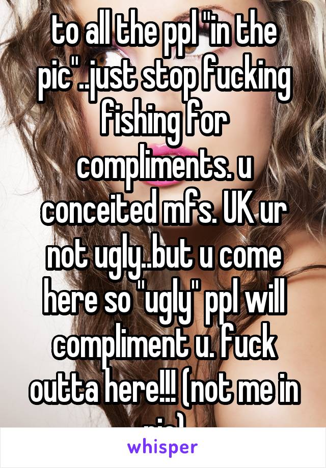 to all the ppl "in the pic"..just stop fucking fishing for compliments. u conceited mfs. UK ur not ugly..but u come here so "ugly" ppl will compliment u. fuck outta here!!! (not me in pic)