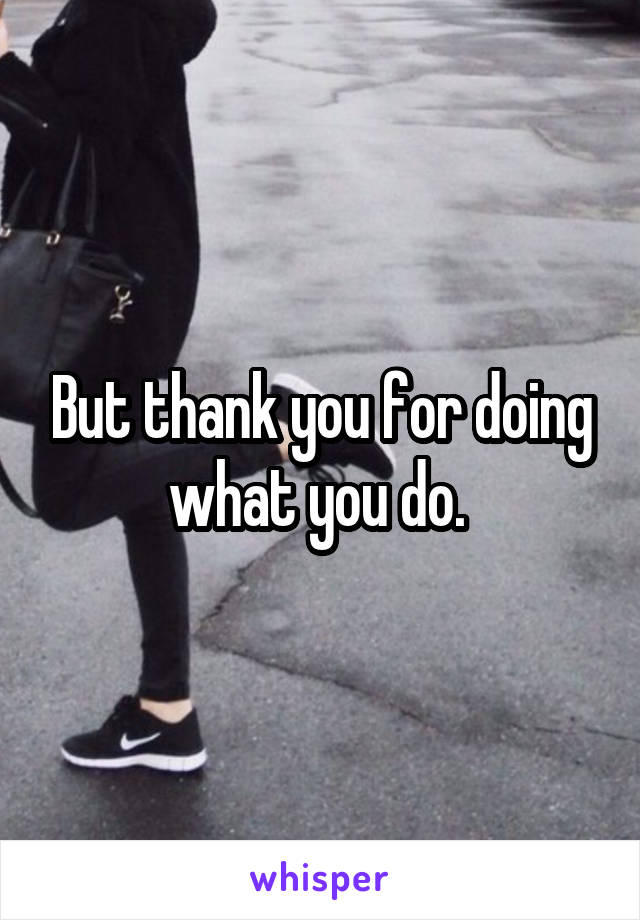 But thank you for doing what you do. 
