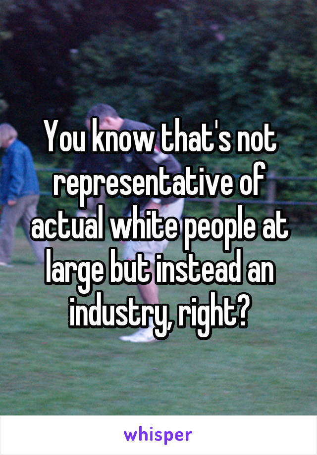 You know that's not representative of actual white people at large but instead an industry, right?