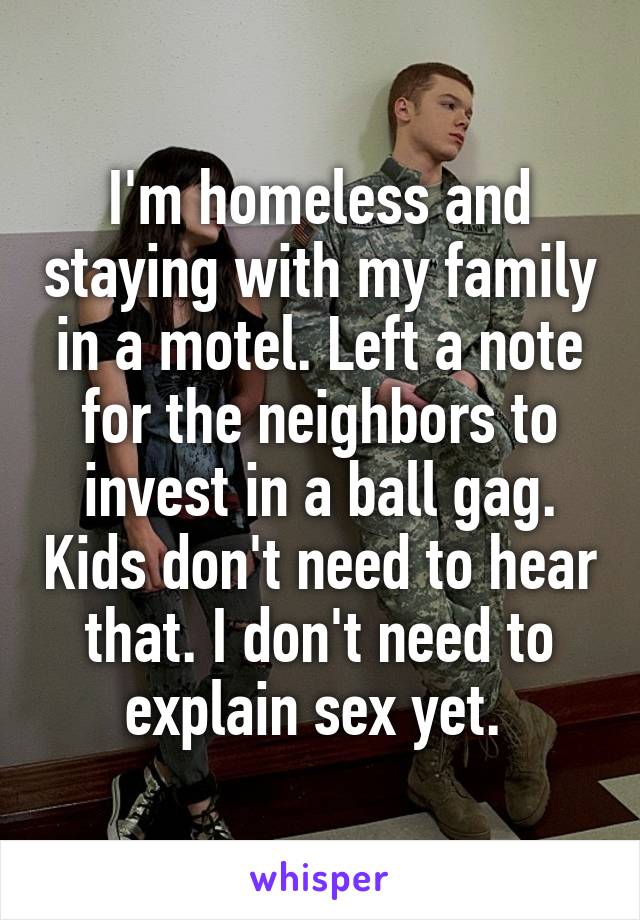 I'm homeless and staying with my family in a motel. Left a note for the neighbors to invest in a ball gag. Kids don't need to hear that. I don't need to explain sex yet. 