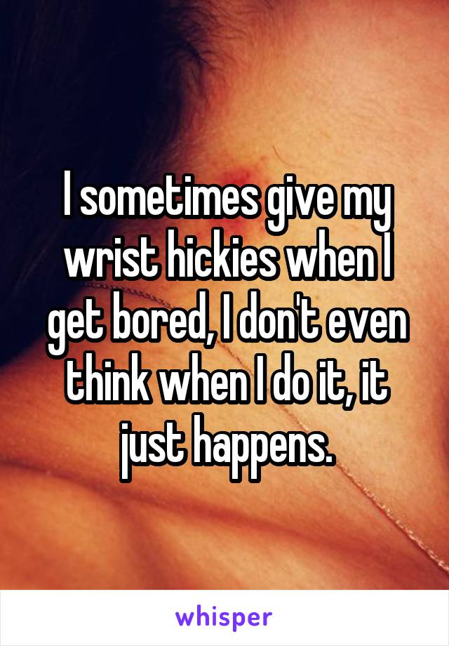 I sometimes give my wrist hickies when I get bored, I don't even think when I do it, it just happens.