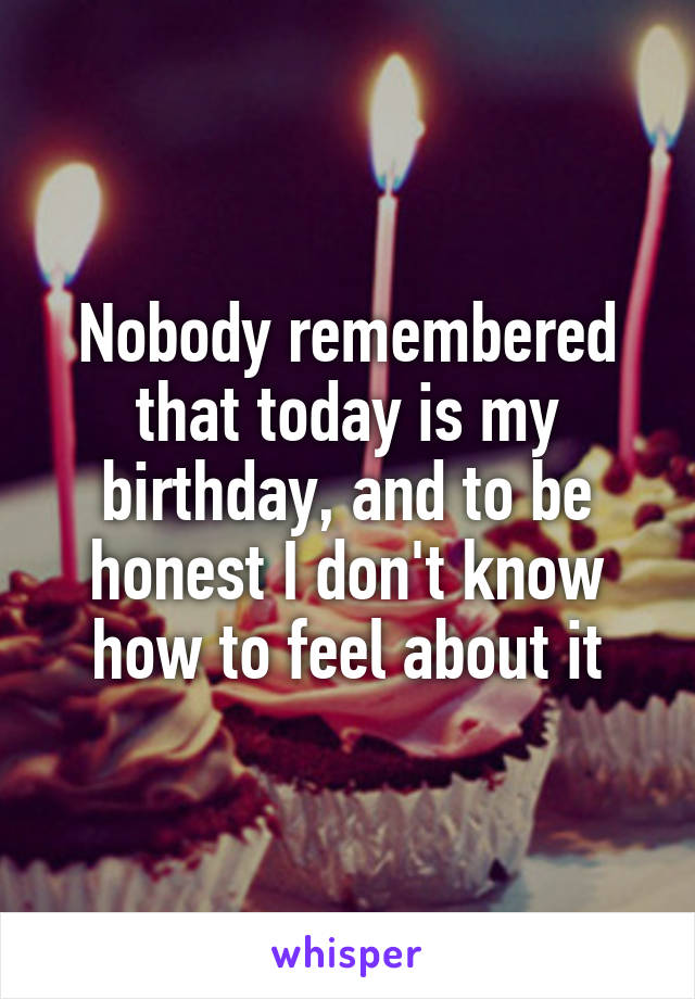 Nobody remembered that today is my birthday, and to be honest I don't know how to feel about it