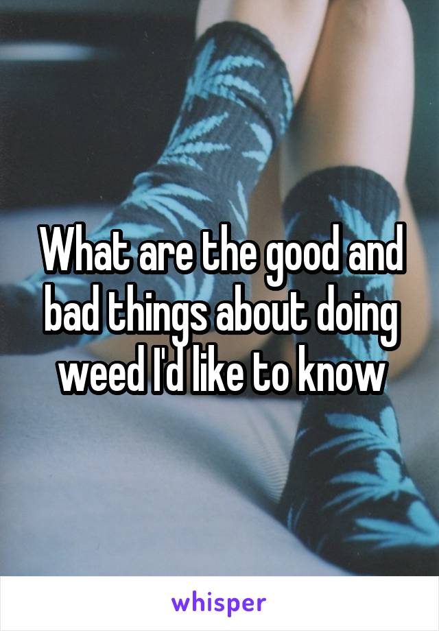 What are the good and bad things about doing weed I'd like to know