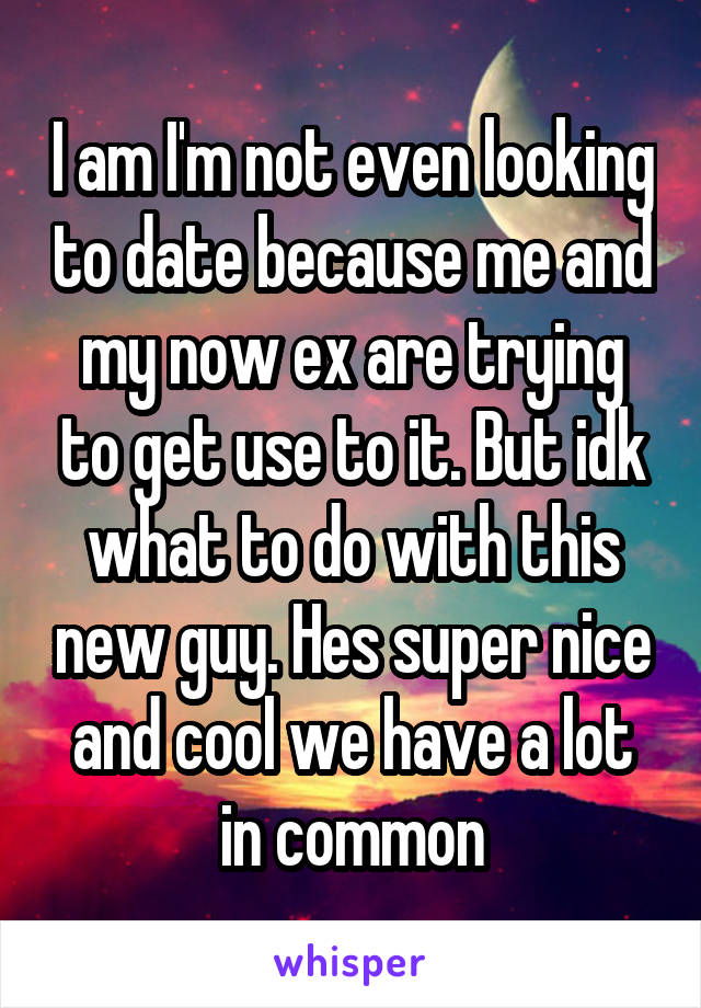 I am I'm not even looking to date because me and my now ex are trying to get use to it. But idk what to do with this new guy. Hes super nice and cool we have a lot in common