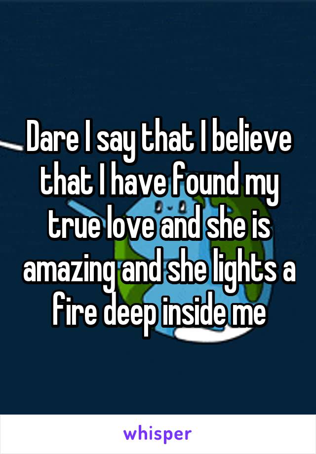 Dare I say that I believe that I have found my true love and she is amazing and she lights a fire deep inside me