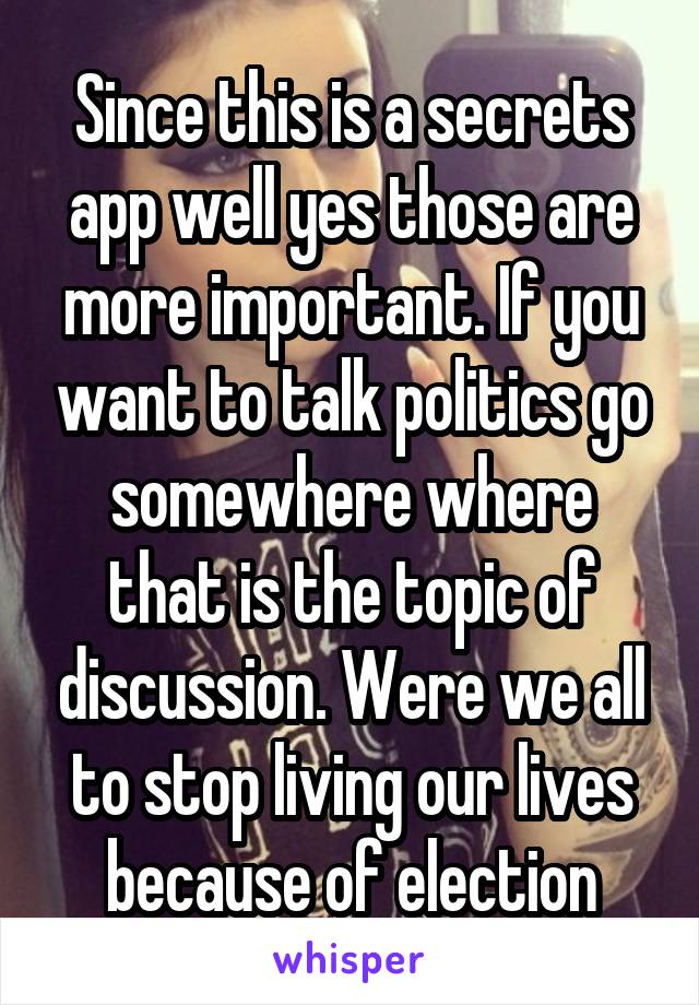Since this is a secrets app well yes those are more important. If you want to talk politics go somewhere where that is the topic of discussion. Were we all to stop living our lives because of election