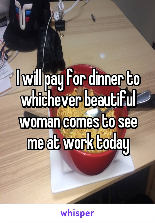 I will pay for dinner to whichever beautiful woman comes to see me at work today