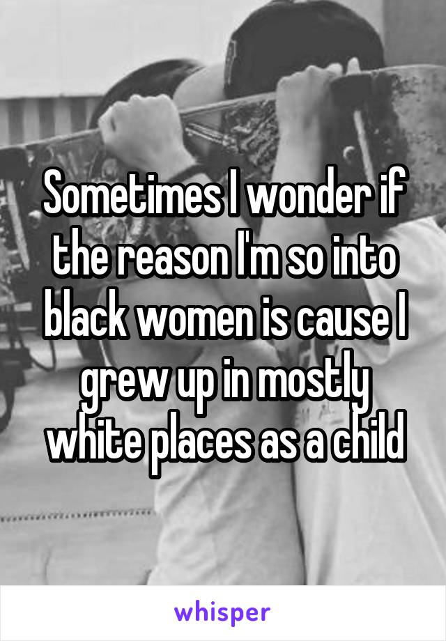 Sometimes I wonder if the reason I'm so into black women is cause I grew up in mostly white places as a child