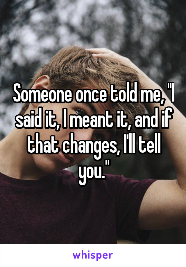 Someone once told me, "I said it, I meant it, and if that changes, I'll tell you."