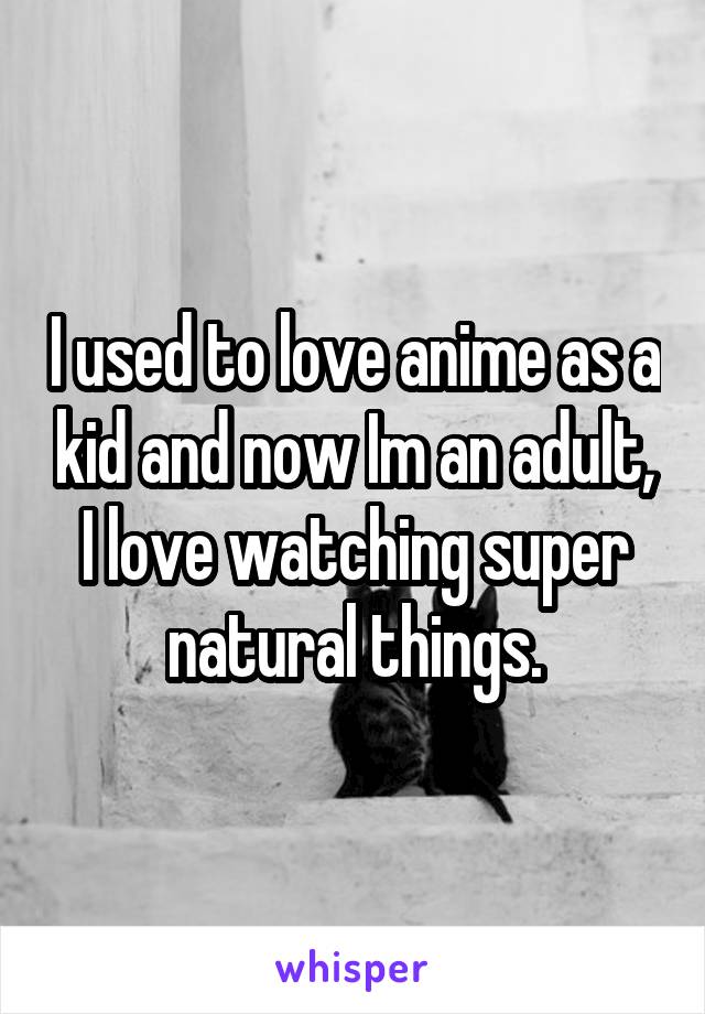 I used to love anime as a kid and now Im an adult, I love watching super natural things.