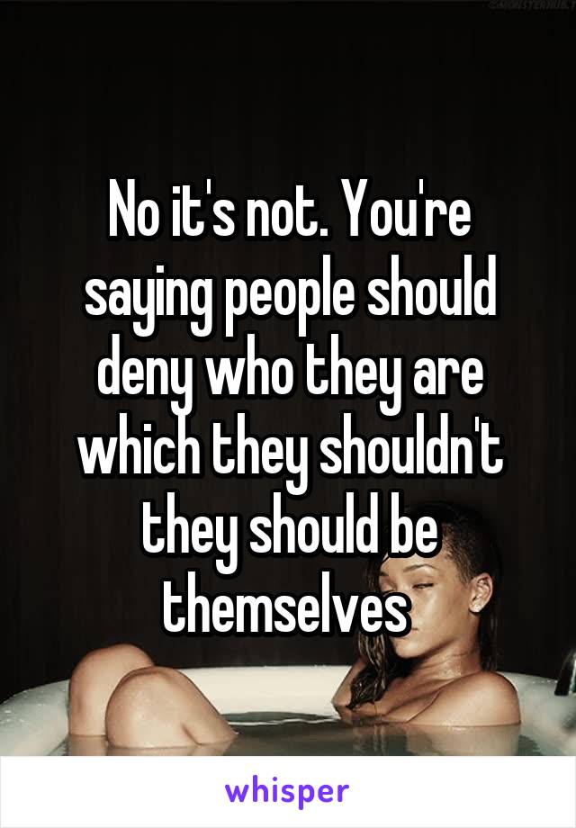 No it's not. You're saying people should deny who they are which they shouldn't they should be themselves 