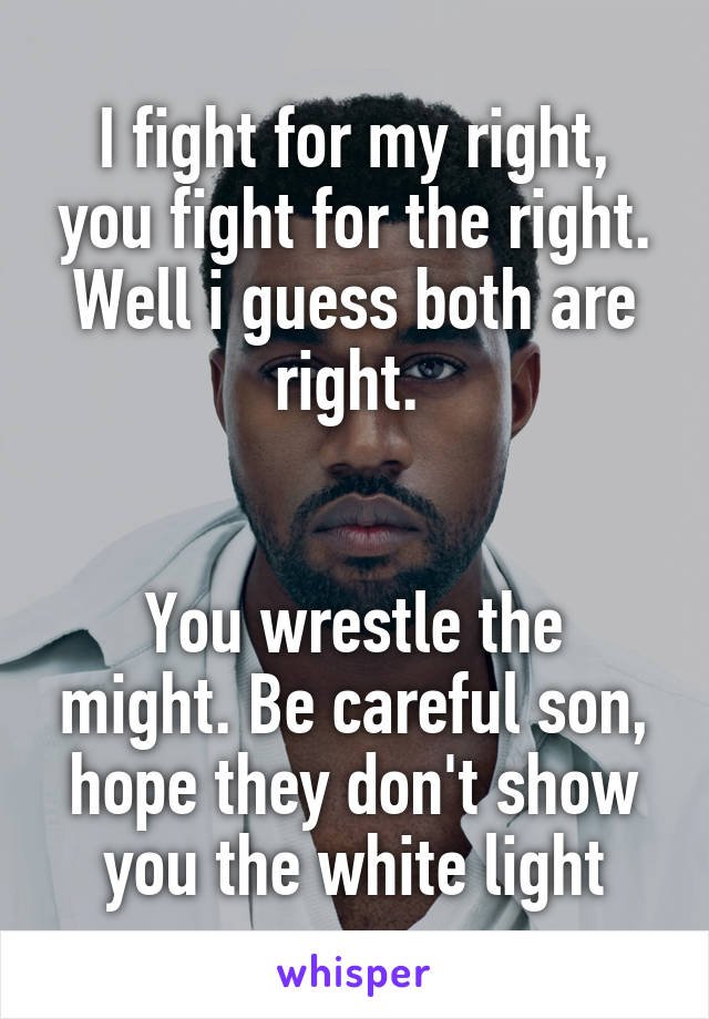 I fight for my right, you fight for the right. Well i guess both are right. 


You wrestle the might. Be careful son, hope they don't show you the white light