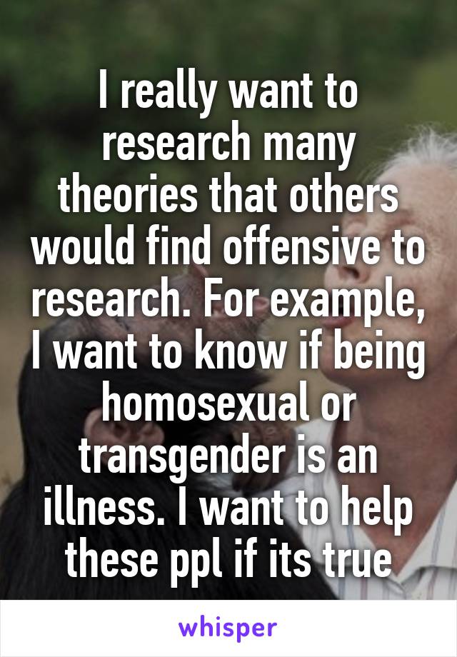 I really want to research many theories that others would find offensive to research. For example, I want to know if being homosexual or transgender is an illness. I want to help these ppl if its true