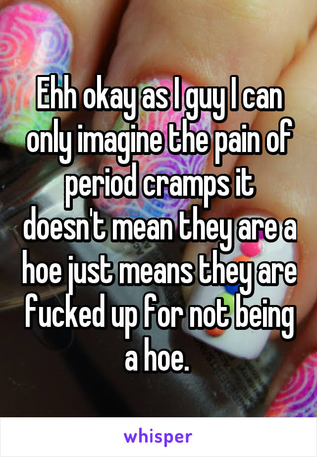 Ehh okay as I guy I can only imagine the pain of period cramps it doesn't mean they are a hoe just means they are fucked up for not being a hoe. 