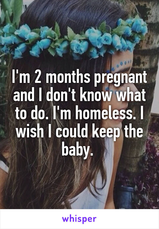 I'm 2 months pregnant and I don't know what to do. I'm homeless. I wish I could keep the baby. 