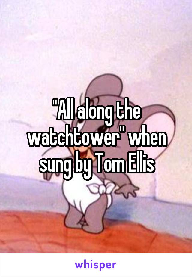 "All along the watchtower" when sung by Tom Ellis
