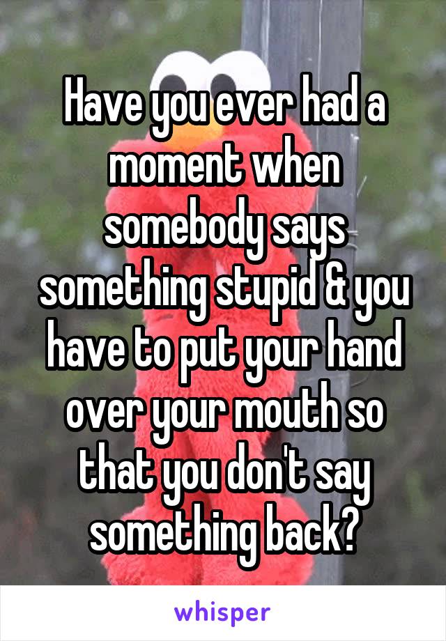 Have you ever had a moment when somebody says something stupid & you have to put your hand over your mouth so that you don't say something back?