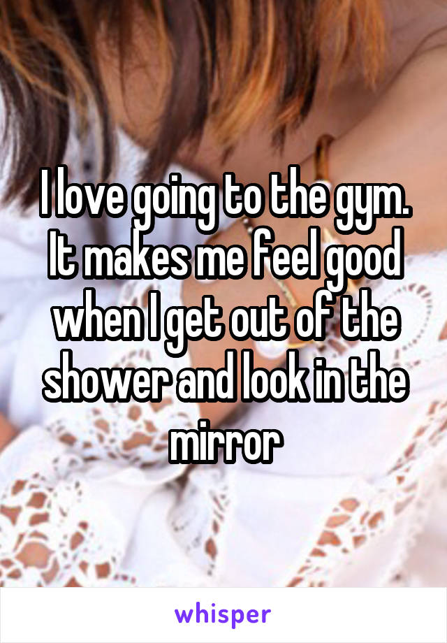 I love going to the gym. It makes me feel good when I get out of the shower and look in the mirror