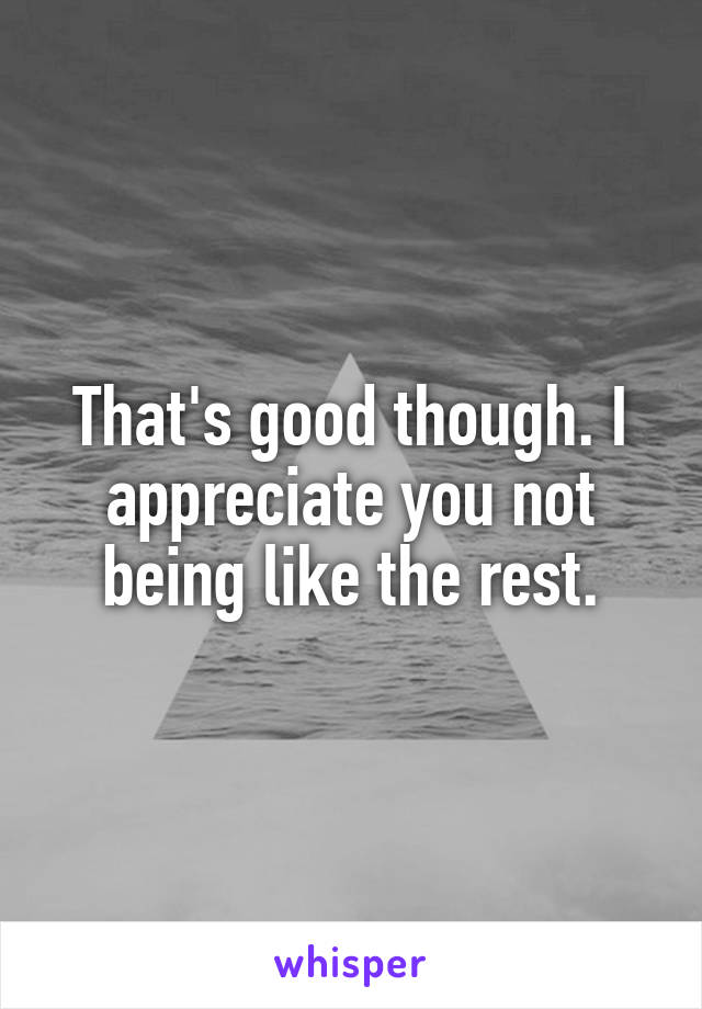 That's good though. I appreciate you not being like the rest.