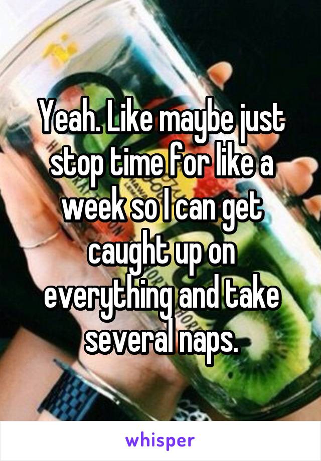 Yeah. Like maybe just stop time for like a week so I can get caught up on everything and take several naps.