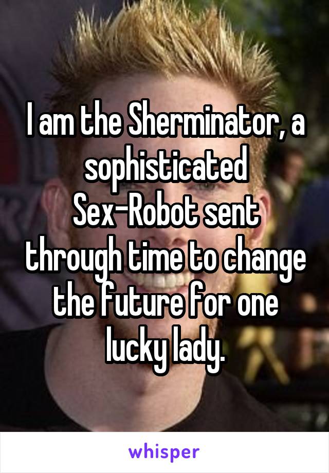 I am the Sherminator, a sophisticated Sex-Robot sent through time to change the future for one lucky lady.