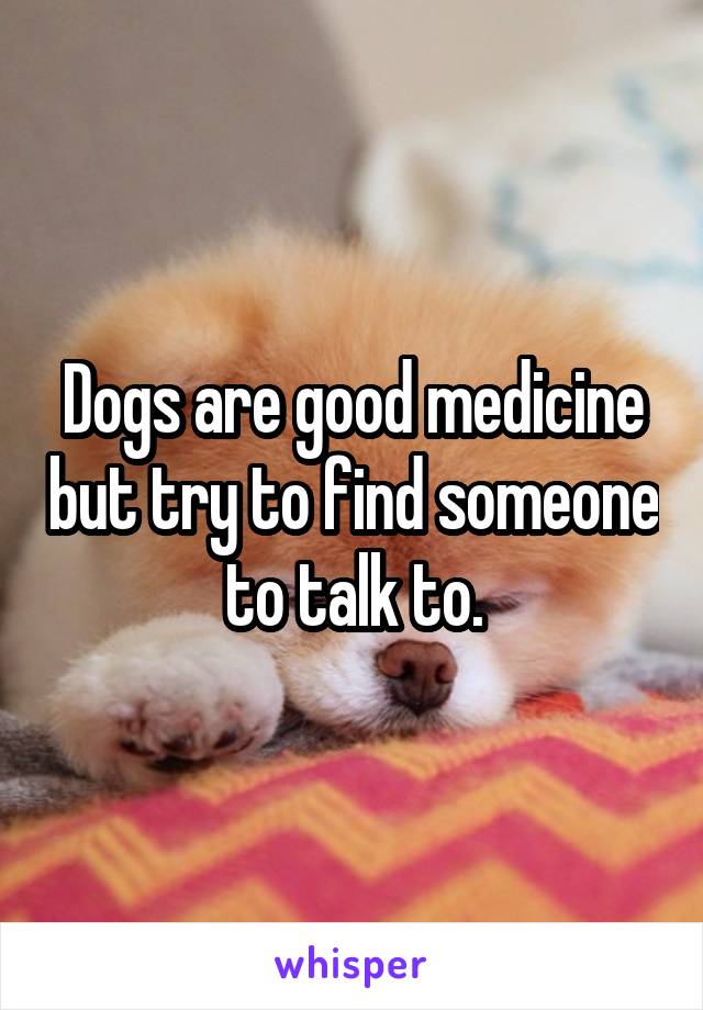 Dogs are good medicine but try to find someone to talk to.