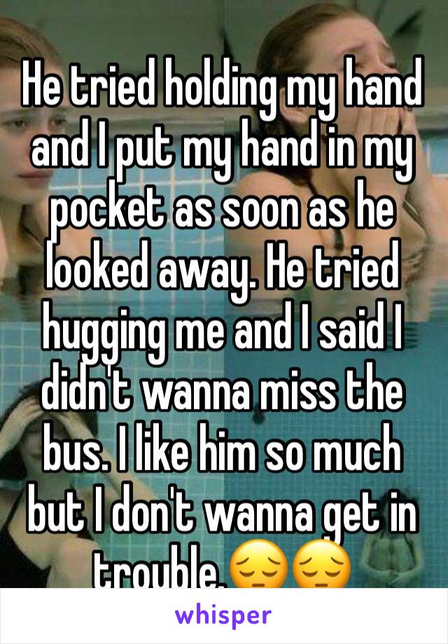 He tried holding my hand and I put my hand in my pocket as soon as he looked away. He tried hugging me and I said I didn't wanna miss the bus. I like him so much but I don't wanna get in trouble.😔😔