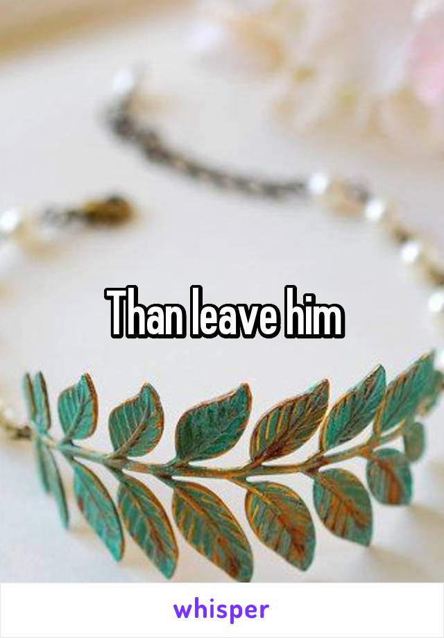 Than leave him