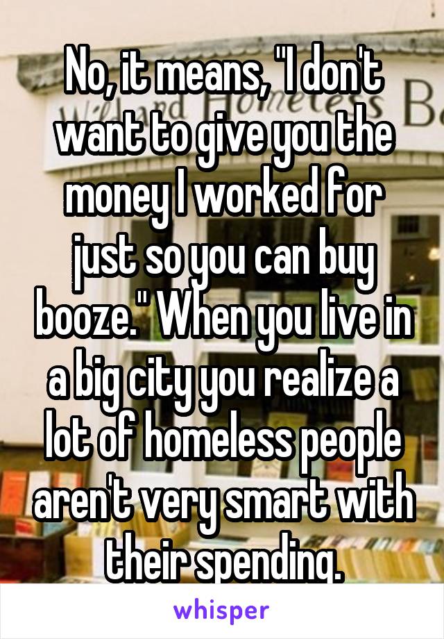 No, it means, "I don't want to give you the money I worked for just so you can buy booze." When you live in a big city you realize a lot of homeless people aren't very smart with their spending.