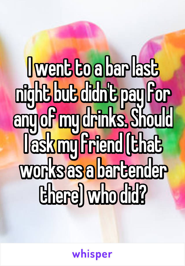 I went to a bar last night but didn't pay for any of my drinks. Should I ask my friend (that works as a bartender there) who did?