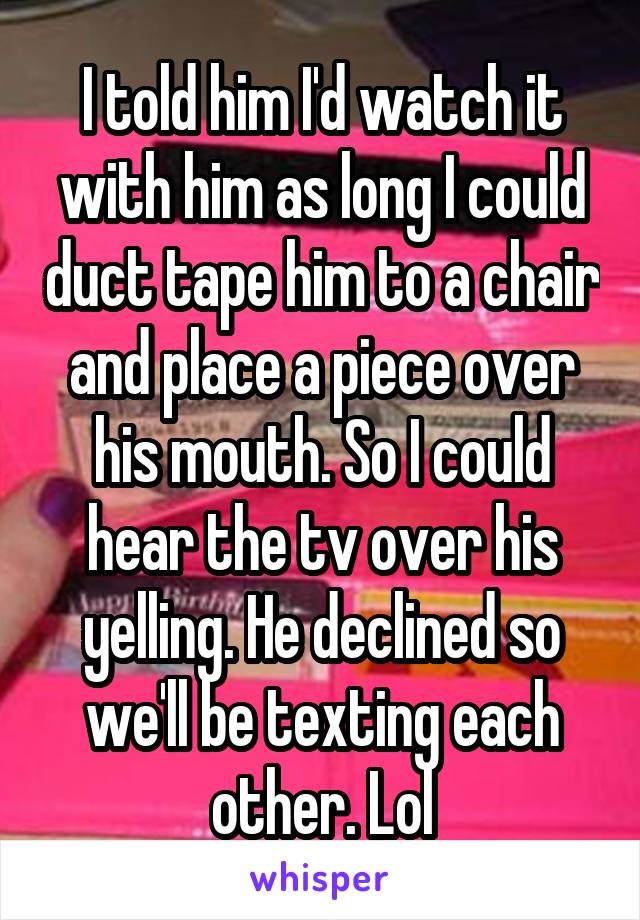 I told him I'd watch it with him as long I could duct tape him to a chair and place a piece over his mouth. So I could hear the tv over his yelling. He declined so we'll be texting each other. Lol