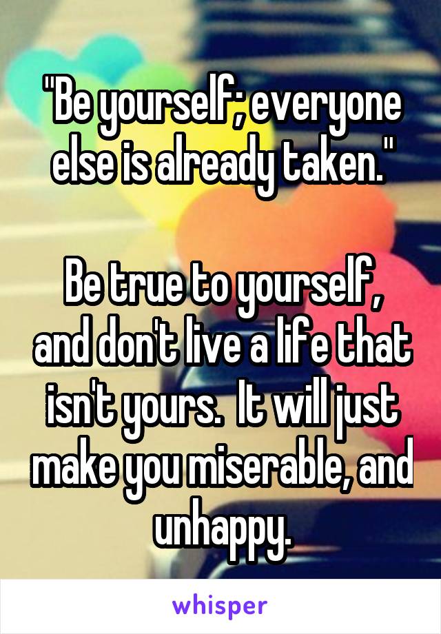 "Be yourself; everyone else is already taken."

Be true to yourself, and don't live a life that isn't yours.  It will just make you miserable, and unhappy.
