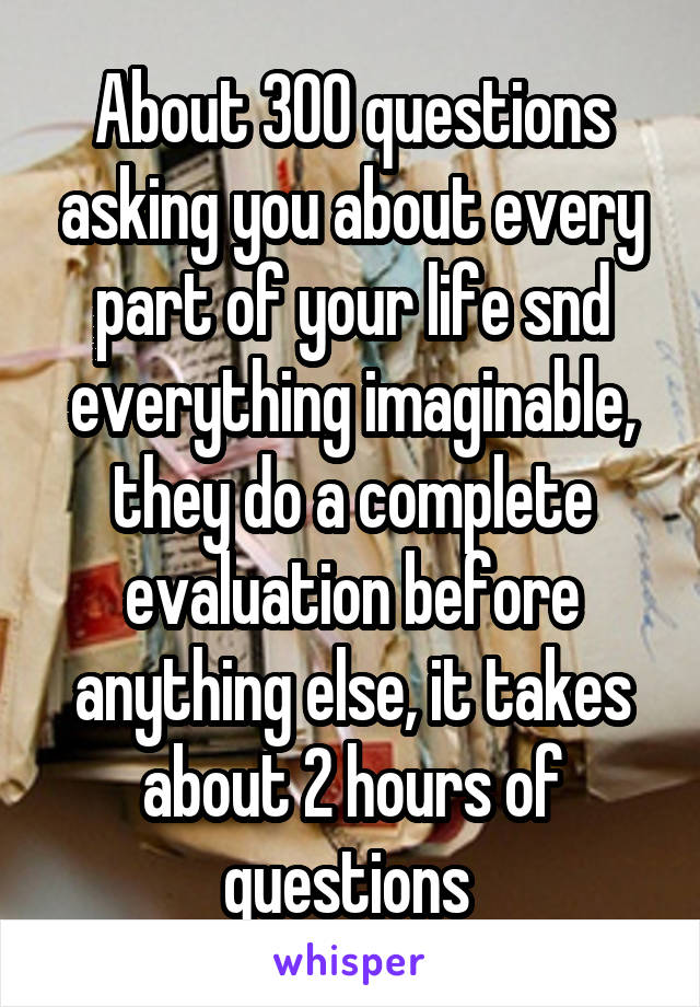 About 300 questions asking you about every part of your life snd everything imaginable, they do a complete evaluation before anything else, it takes about 2 hours of questions 